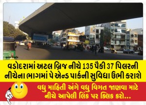 વડોદરામાં અટલ બ્રિજ નીચે 135 પૈકી 37 પિલરની નીચેના ભાગમાં પે એન્ડ પાર્કની સુવિધા ઉભી કરાશે